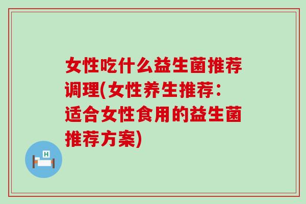 女性吃什么益生菌推荐调理(女性养生推荐：适合女性食用的益生菌推荐方案)