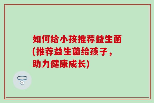 如何给小孩推荐益生菌(推荐益生菌给孩子，助力健康成长)