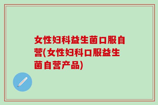 女性益生菌口服自营(女性口服益生菌自营产品)