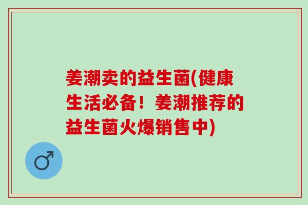 姜潮卖的益生菌(健康生活必备！姜潮推荐的益生菌火爆销售中)