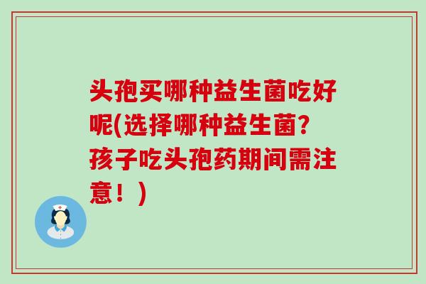 头孢买哪种益生菌吃好呢(选择哪种益生菌？孩子吃头孢药期间需注意！)