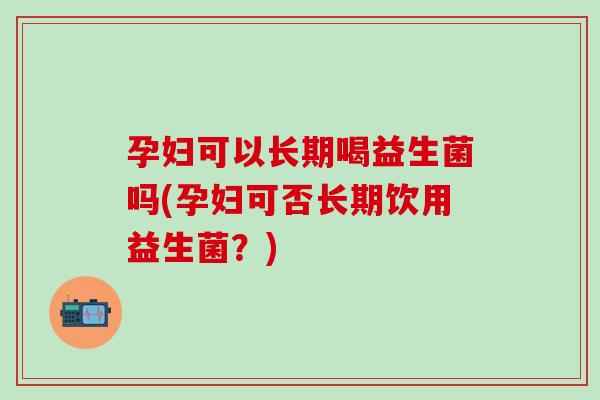 孕妇可以长期喝益生菌吗(孕妇可否长期饮用益生菌？)