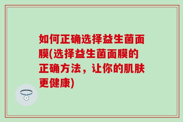 如何正确选择益生菌面膜(选择益生菌面膜的正确方法，让你的更健康)