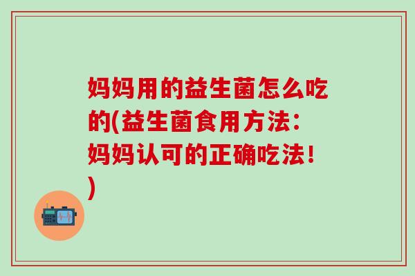 妈妈用的益生菌怎么吃的(益生菌食用方法：妈妈认可的正确吃法！)