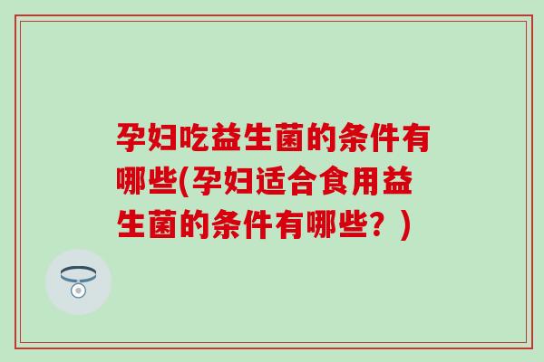 孕妇吃益生菌的条件有哪些(孕妇适合食用益生菌的条件有哪些？)