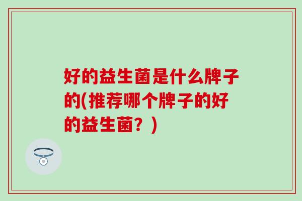 好的益生菌是什么牌子的(推荐哪个牌子的好的益生菌？)
