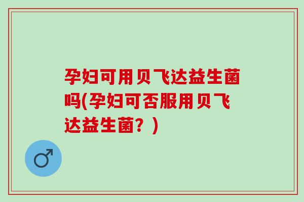 孕妇可用贝飞达益生菌吗(孕妇可否服用贝飞达益生菌？)