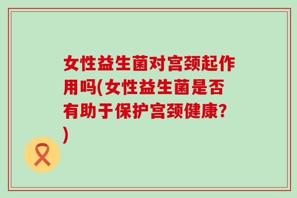女性益生菌对宫颈起作用吗(女性益生菌是否有助于保护宫颈健康？)