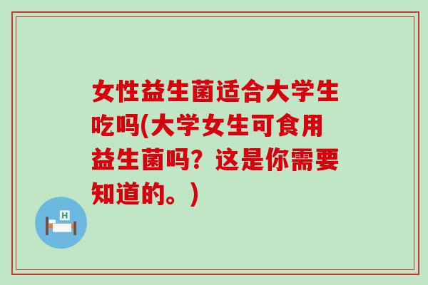 女性益生菌适合大学生吃吗(大学女生可食用益生菌吗？这是你需要知道的。)