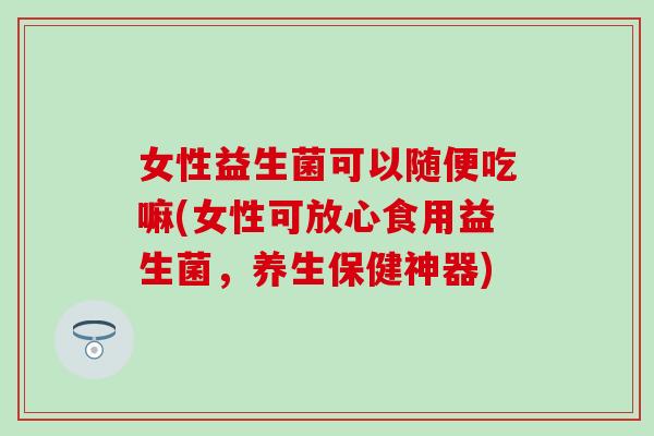 女性益生菌可以随便吃嘛(女性可放心食用益生菌，养生保健神器)