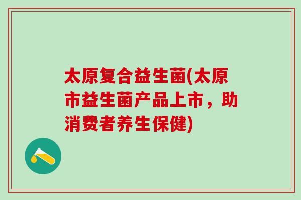 太原复合益生菌(太原市益生菌产品上市，助消费者养生保健)