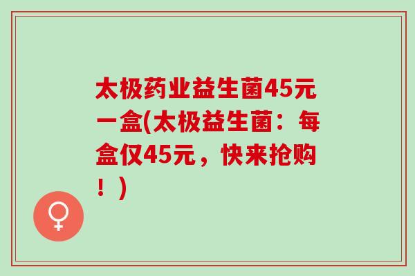 太极药业益生菌45元一盒(太极益生菌：每盒仅45元，快来抢购！)