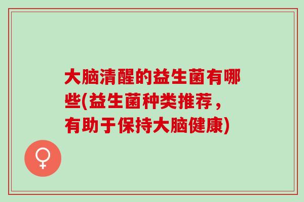 大脑清醒的益生菌有哪些(益生菌种类推荐，有助于保持大脑健康)