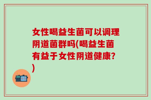 女性喝益生菌可以调理菌群吗(喝益生菌有益于女性健康？)