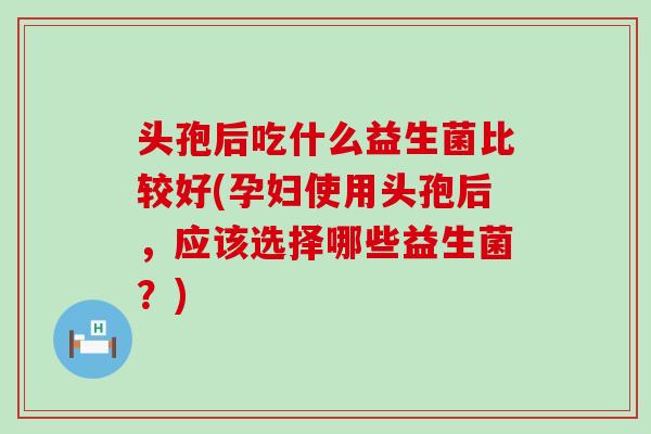 头孢后吃什么益生菌比较好(孕妇使用头孢后，应该选择哪些益生菌？)