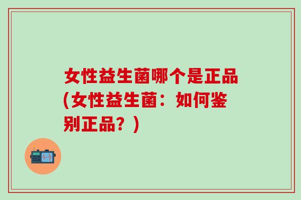 女性益生菌哪个是正品(女性益生菌：如何鉴别正品？)