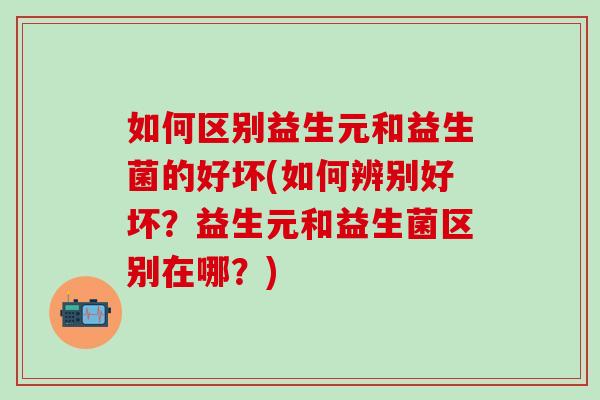 如何区别益生元和益生菌的好坏(如何辨别好坏？益生元和益生菌区别在哪？)