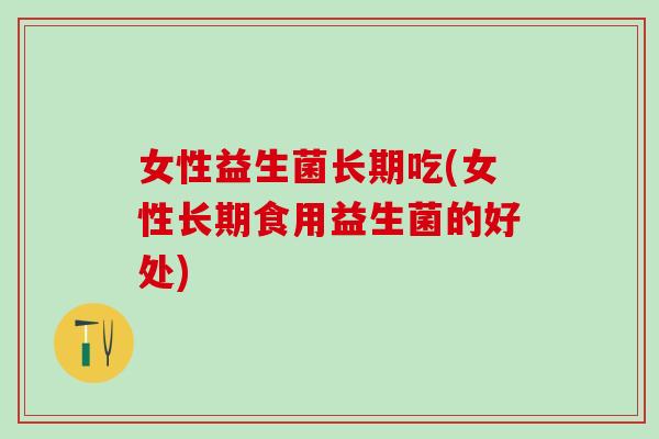 女性益生菌长期吃(女性长期食用益生菌的好处)