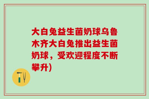 大白兔益生菌奶球乌鲁木齐大白兔推出益生菌奶球,受欢迎程度不断攀升) 大白兔益生菌奶球乌鲁木齐大白兔推出益生菌奶球,受欢迎程度不断攀升)