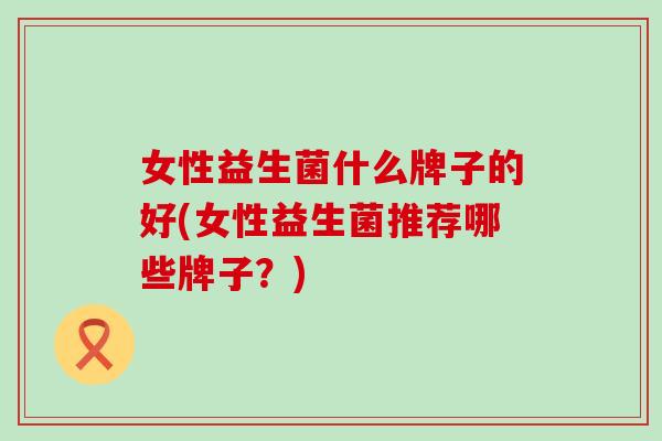 女性益生菌什么牌子的好(女性益生菌推荐哪些牌子？)