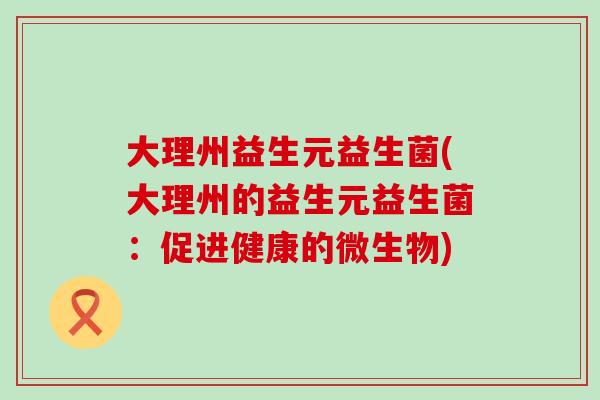 大理州益生元益生菌(大理州的益生元益生菌:促进健康的微生物) 大理州益生元益生菌(大理州的益生元益生菌:促进健康的微生物)