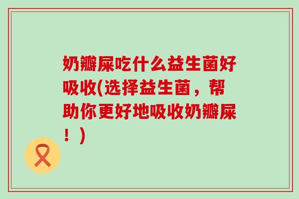 奶瓣屎吃什么益生菌好吸收(选择益生菌，帮助你更好地吸收奶瓣屎！)