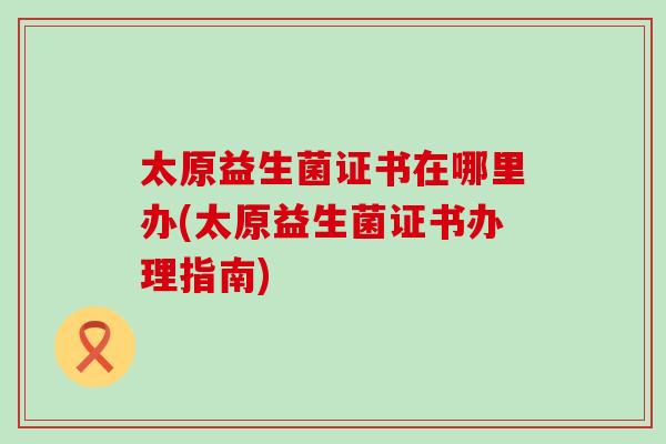 太原益生菌证书在哪里办(太原益生菌证书办理指南)
