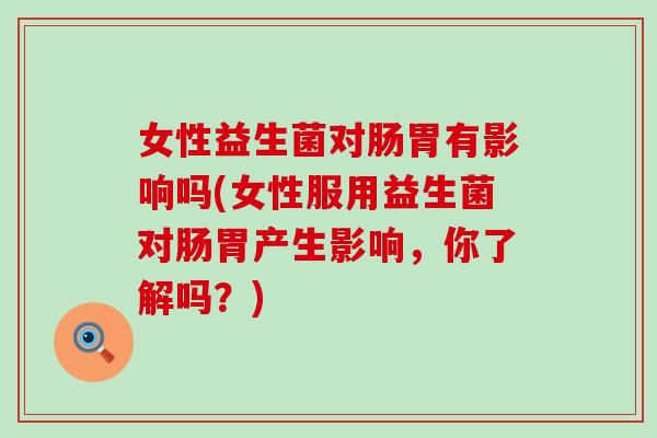 女性益生菌对肠胃有影响吗(女性服用益生菌对肠胃产生影响，你了解吗？)