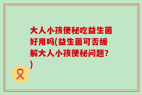 大人小孩吃益生菌好用吗(益生菌可否缓解大人小孩问题？)