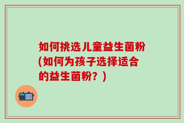 如何挑选儿童益生菌粉(如何为孩子选择适合的益生菌粉？)