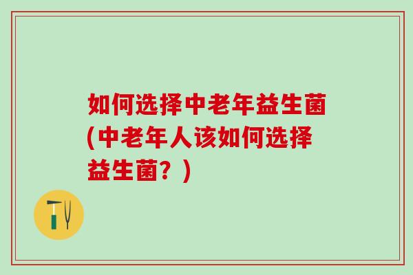 如何选择中老年益生菌(中老年人该如何选择益生菌？)