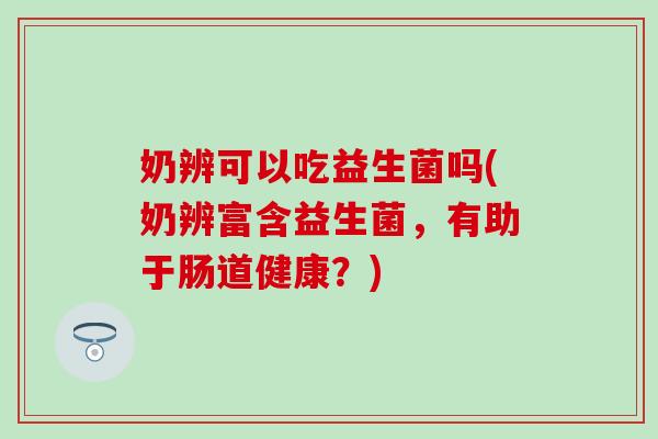 奶辨可以吃益生菌吗(奶辨富含益生菌，有助于肠道健康？)