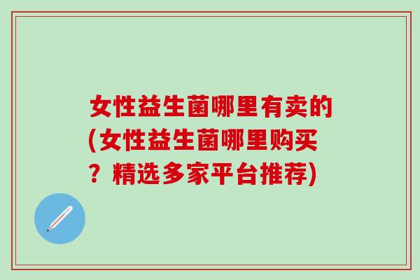 女性益生菌哪里有卖的(女性益生菌哪里购买？精选多家平台推荐)