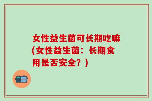 女性益生菌可长期吃嘛(女性益生菌：长期食用是否安全？)