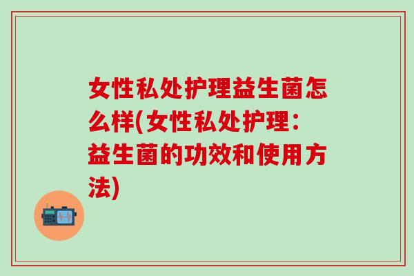 女性私处护理益生菌怎么样(女性私处护理：益生菌的功效和使用方法)