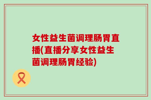 女性益生菌调理肠胃直播(直播分享女性益生菌调理肠胃经验)