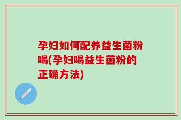 孕妇如何配养益生菌粉喝(孕妇喝益生菌粉的正确方法)