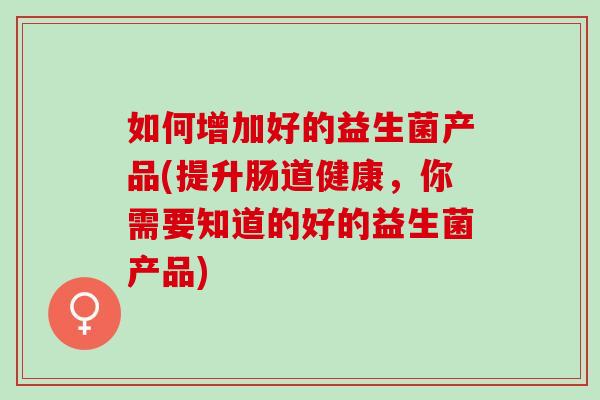 如何增加好的益生菌产品(提升肠道健康，你需要知道的好的益生菌产品)