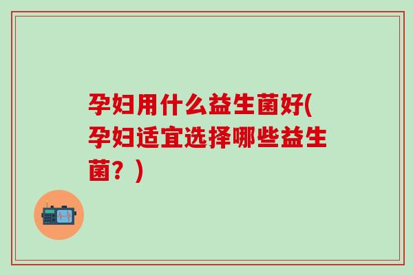 孕妇用什么益生菌好(孕妇适宜选择哪些益生菌？)