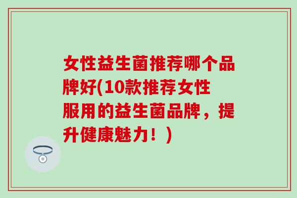 女性益生菌推荐哪个品牌好(10款推荐女性服用的益生菌品牌，提升健康魅力！)
