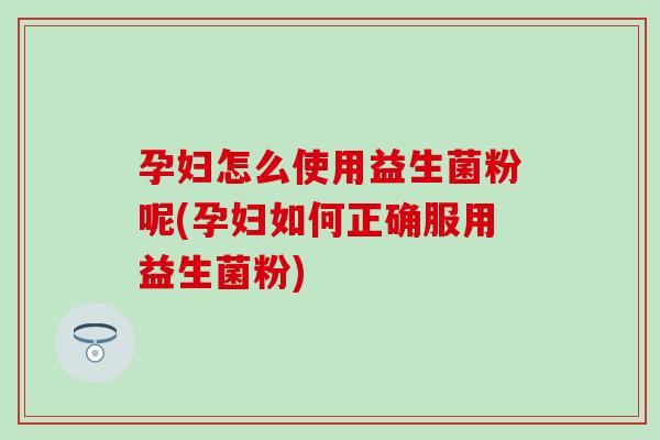孕妇怎么使用益生菌粉呢(孕妇如何正确服用益生菌粉)