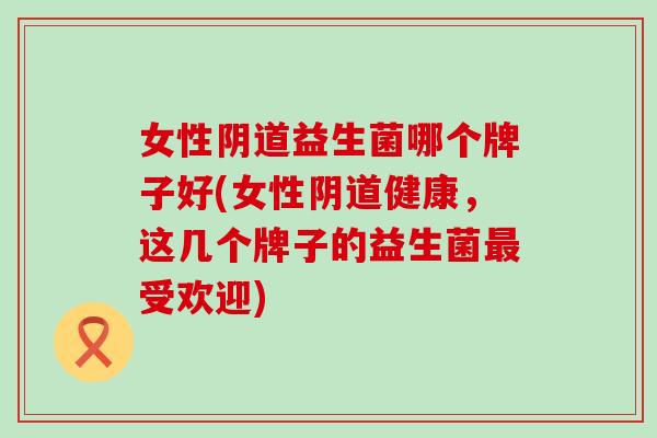 女性益生菌哪个牌子好(女性健康，这几个牌子的益生菌受欢迎)