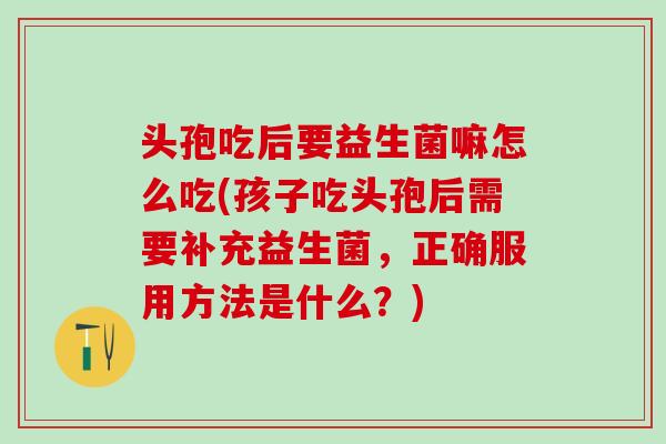 头孢吃后要益生菌嘛怎么吃(孩子吃头孢后需要补充益生菌,正确服用方法是什么?) 头孢吃后要益生菌嘛怎么吃(孩子吃头孢后需要补充益生菌,正确服用方法是什么?)