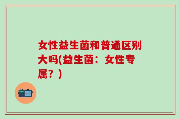 女性益生菌和普通区别大吗(益生菌：女性专属？)