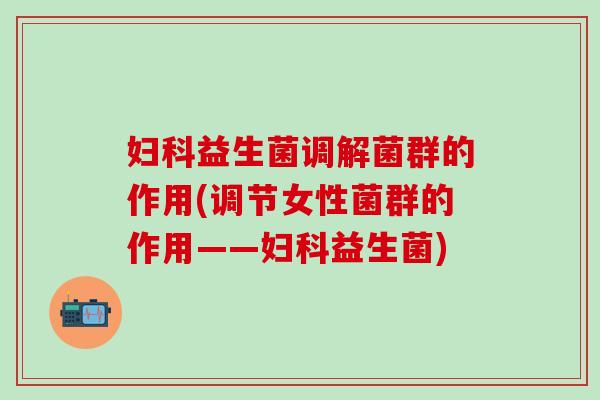 益生菌调解菌群的作用(调节女性菌群的作用——益生菌)