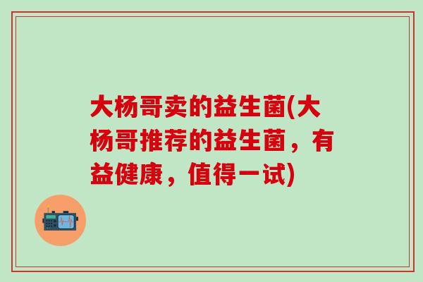 大杨哥卖的益生菌(大杨哥推荐的益生菌,有益健康,值得一试) 大杨哥卖的益生菌(大杨哥推荐的益生菌,有益健康,值得一试)