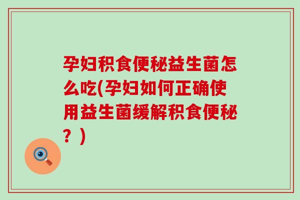 孕妇积食益生菌怎么吃(孕妇如何正确使用益生菌缓解积食？)