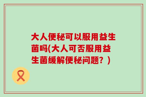 大人可以服用益生菌吗(大人可否服用益生菌缓解问题？)