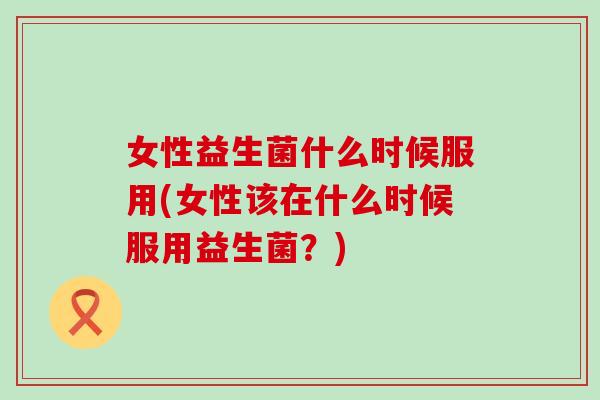女性益生菌什么时候服用(女性该在什么时候服用益生菌？)