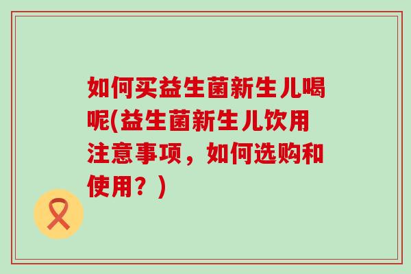 如何买益生菌新生儿喝呢(益生菌新生儿饮用注意事项，如何选购和使用？)